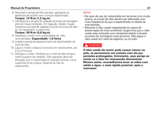 Manual do Proprietário 61
6. Reinstale a tampa do filtro de óleo, apertando os
parafusos de acordo com o torque especificado:
Torque: 12 N.m (1,2 kg.m)
7. Verifique se a arruela de vedação do bujão de drenagem
está em boas condições. Em seguida, instale o bujão.
Substitua a arruela de vedação na próxima troca de óleo
ou, se necessário, a cada troca.
Torque: 30 N.m (3,0 kg.m)
8. Abasteça o motor com a quantidade de óleo
recomendado. Capacidade: 1,5 litros
9. Instale a tampa de abastecimento de óleo/medidor do
nível de óleo.
10. Ligue o motor e deixe-o funcionar em marcha lenta, por
2 ou 3 minutos.
11. Desligue o motor. Verifique se o nível de óleo atinge a
marca superior do medidor. Esta operação deve ser
efetuada com a motocicleta em posição vertical, numa
superfície firme e plana. Observe se não há
vazamentos.
NOTA
• No caso de uso da motocicleta em terrenos com muita
poeira, as trocas de óleo devem ser efetuadas com
mais freqüência do que a especificada na tabela de
manutenção.
• Descarte o óleo usado respeitando as regras de
preservação do meio ambiente. Sugerimos que o óleo
usado seja colocado num recipiente selado e levado
ao posto de reciclagem mais próximo. Não jogue o
óleo usado em ralos de esgotos, ou no solo.
c
O óleo usado do motor pode causar câncer na
pele, se permanecer em contato com ela por
períodos prolongados. Entretanto, esse perigo só
existe se o óleo for manuseado diariamente.
Mesmo assim, aconselhamos lavar as mãos com
sabão e água, o mais rápido possível, após o
manuseio.
 
