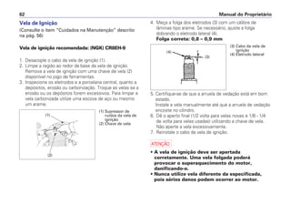 4. Meça a folga dos eletrodos (3) com um cálibre de
lâminas tipo arame. Se necessário, ajuste a folga
dobrando o eletrodo lateral (4).
Folga correta: 0,8 – 0,9 mm
5. Certifique-se de que a arruela de vedação está em bom
estado.
Instale a vela manualmente até que a arruela de vedação
encoste no cilindro.
6. Dê o aperto final (1/2 volta para velas novas e 1/8 - 1/4
de volta para velas usadas) utilizando a chave de vela.
Não aperte a vela excessivamente.
7. Reinstale o cabo da vela de ignição.
a
• A vela de ignição deve ser apertada
corretamente. Uma vela folgada poderá
provocar o superaquecimento do motor,
danificando-o.
• Nunca utilize vela diferente da especificada,
pois sérios danos podem ocorrer ao motor.
Manual do Proprietário62
Vela de Ignição
(Consulte o item “Cuidados na Manutenção” descrito
na pág. 56)
Vela de ignição recomendada: (NGK) CR8EH-9
1. Desacople o cabo da vela de ignição (1).
2. Limpe a região ao redor da base da vela de ignição.
Remova a vela de ignição com uma chave de vela (2)
disponível no jogo de ferramentas.
3. Inspecione os eletrodos e a porcelana central, quanto a
depósitos, erosão ou carbonização. Troque as velas se a
erosão ou os depósitos forem excessivos. Para limpar a
vela carbonizada utilize uma escova de aço ou mesmo
um arame.
(2)
(1)
(1) Supressor de
ruídos da vela de
ignição
(2) Chave de vela
(4)
(3)
(3) Cabo da vela de
ignição
(4) Eletrodo lateral
 
