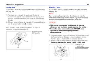 Manual do Proprietário 63
Acelerador
(Consulte o item “Cuidados na Manutenção” descritos
na pág. 56).
1. Verifique se a manopla do acelerador funciona
suavemente, desde a posição totalmente aberta até a
posição totalmente fechada, em todas as posições do
guidão.
2. Meça a folga no flange da manopla. A folga padrão deve
ser de aproximadamente 2 – 6 mm.
Para ajustar a folga, solte a contraporca (1) e gire o
ajustador no sentido desejado (2).
Marcha Lenta
(Consulte o item “Cuidados na Manutenção” descrito
na pág. 56)
NOTA
Para uma regulagem precisa da rotação da marcha
lenta é necessário aquecer o motor. Alguns minutos de
funcionamento são suficientes para aquecê-lo.
a
• Não tente compensar problemas de outros
sistemas por meio do ajuste da marcha lenta.
• Consulte uma concessionária HONDA para
ajustes do carburador programados
regularmente.
1. Ligue e aqueça o motor, até atingir a temperatura normal
de funcionamento. Coloque a transmissão em ponto
morto e apoie a motocicleta no cavalete lateral.
2. Ajuste a marcha lenta, usando o parafuso de aceleração (1).
Rotação da marcha lenta: 1.400 ± 100 rpm
(1)
(2)
(1) Contraporca
(2) Ajustador
(1) Parafuso de
aceleração
(A) Aumenta a rotação
(B) Diminui a rotação
(A)
(B)
(1)
 