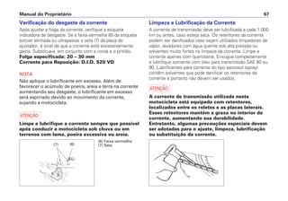 Manual do Proprietário 67
Verificação do desgaste da corrente
Após ajustar a folga da corrente, verifique a etiqueta
indicadora de desgaste. Se a faixa vermelha (6) da etiqueta
estiver alinhada ou ultrapassar a seta (7) da placa do
ajustador, é sinal de que a corrente está excessivamente
gasta. Substitua-a, em conjunto com a coroa e o pinhão.
Folga especificada: 20 – 30 mm
Corrente para Reposição: D.I.D. 520 VD
NOTA
Não aplique o lubrificante em excesso. Além de
favorecer o acúmulo de poeira, areia e terra na corrente
aumentando seu desgaste, o lubrificante em excesso
será espirrado devido ao movimento da corrente,
sujando a motocicleta.
a
Limpe e lubrifique a corrente sempre que possível
após conduzir a motocicleta sob chuva ou em
terrenos com lama, poeira excessiva ou areia.
Limpeza e Lubrificação da Corrente
A corrente de transmissão deve ser lubrificada a cada 1.000
km ou antes, caso esteja seca. Os retentores da corrente
podem ser danificados caso sejam utilizados limpadores de
vapor, lavadores com água quente sob alta pressão ou
solventes muito fortes na limpeza da corrente. Limpe a
corrente apenas com querosene. Enxugue completamente
e lubrifique somente com óleo para transmissão SAE 80 ou
90. Lubrificantes para corrente do tipo aeorosol (spray)
contêm solventes que pode danificar os retentores da
corrente e portanto não devem ser usados.
a
A corrente de transmissão utilizada nesta
motocicleta está equipada com retentores,
localizados entre os roletes e as placas laterais.
Esses retentores mantém a graxa no interior da
corrente, aumentando sua durabilidade.
Entretanto, algumas precauções especiais devem
ser adotadas para o ajuste, limpeza, lubrificação
ou substituição da corrente.
(6) Faixa vermelha
(7) Seta(6)(7)
 