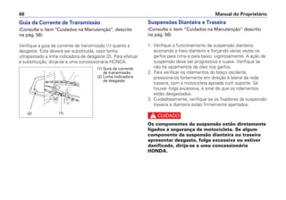 Suspensões Dianteira e Traseira
(Consulte o item “Cuidados na Manutenção” descrito
na pág. 56)
1. Verifique o funcionamento da suspensão dianteira,
acionando o freio dianteiro e forçando várias vezes os
garfos para cima e para baixo, vigorosamente. A ação da
suspensão deve ser progressiva e suave. Verifique se
não há vazamentos de óleo nos garfos.
2. Para verificar os rolamentos do braço oscilante,
pressione-os fortemente em direção à lateral da roda
traseira, com a motocicleta apoiada num suporte. Se
houver folga excessiva, é sinal de que os rolamentos
estão desgastados.
3. Cuidadosamente, verifique se os fixadores da suspensão
traseira e dianteira estão firmemente apertados.
c
Os componentes da suspensão estão diretamente
ligados à segurança da motocicleta. Se algum
componente da suspensão dianteira ou traseira
apresentar desgaste, folga excessiva ou estiver
danificado, dirija-se a uma concessionária
HONDA.
Manual do Proprietário68
Guia da Corrente de Transmissão
(Consulte o item "Cuidados na Manutenção", descrito
na pág. 56)
Verifique a guia da corrente de transmissão (1) quanto a
desgaste. Esta deverá ser substituída, caso tenha
ultrapassado a linha indicadora de desgaste (2). Para efetuar
a substituição, dirija-se a uma concessionária HONDA.
(1) Guia da corrente
de transmissão
(2) Linha indicadora
de desgaste
(1)(2)
 