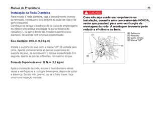 Manual do Proprietário 71
Instalação da Roda Dianteira
Para instalar a roda dianteira, siga o procedimento inverso
da remoção. Introduza o eixo através do cubo da roda e do
garfo esquerdo.
Certifique-se de que a saliência (6) da caixa de engrenagens
do velocímetro esteja encostada na parte traseira do
ressalto (7), no garfo direito (8). Instale e aperte o eixo
dianteiro, de acordo com o torque especificado:
Eixo dianteiro: 59 N.m (5,9 kg.m)
Instale o suporte do eixo com a marca "UP" (9) voltada para
cima. Aperte primeiramente as porcas superiores do
suporte do eixo, de acordo com o torque especificado. Em
seguida, aperte as porcas inferiores, no mesmo torque.
Porca do Suporte do eixo: 12 N.m (1,2 kg.m)
Após a instalação da roda, acione o freio dianteiro várias
vezes e verifique se a roda gira livremente, depois de soltar
a alavanca. Se isto não ocorrer, ou se o freio travar, faça
uma nova inspeção na roda.
c
Caso não seja usado um torquímetro na
instalação, consulte uma concessionária HONDA,
assim que possível, para uma verificação da
montagem da roda. A montagem incorreta pode
reduzir a eficiência do freio.
(6) Saliência
(7) Ressalto
(8) Garfo direito
(9) Marca "UP"
(6)
(8)
(7)
(9)
 