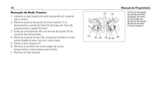 Manual do Proprietário72
Remoção da Roda Traseira
1. Levante a roda traseira do solo colocando um suporte
sob o motor.
2. Remova a porca de ajuste do freio traseiro (1) e
desconecte a vareta do freio (2) do braço do freio (3),
pressionando o pedal do freio.
3. Solte as contraporcas (4) e as porcas de ajuste (5) da
corrente de transmissão.
4. Remova a porca do eixo (6), enquanto mantém a outra
extremidade do eixo fixa com uma chave.
5. Retire o eixo traseiro (7).
6. Remova a corrente de transmissão da coroa,
empurrando a roda traseira para frente.
7. Remova a roda traseira.
(6)
(2)
(3)
(1)
(1) Porca de ajuste
(2) Vareta do freio
(3) Braço do freio
(4) Contraporca
(5) Porca de ajuste
(6) Porca do eixo
(7) Eixo traseiro
(7)
(5) (4) (3) (4) (5)
(6)
(2)(1)
 