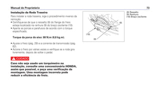 Manual do Proprietário 73
Instalação da Roda Traseira
Para instalar a roda traseira, siga o procedimento inverso da
remoção.
• Certifique-se de que o ressalto (8) do flange do freio
esteja localizado na ranhura (9) do braço oscilante (10).
• Aperte as porcas e parafusos de acordo com o torque
especificado.
Torque da porca do eixo: 88 N.m (8,8 kg.m).
• Ajuste o freio (pág. 29) e a corrente de transmissão (pág.
62).
• Acione o freio por várias vezes e verifique se a roda gira
livremente, depois de soltar o pedal.
c
Caso não seja usado um torquímetro na
instalação, consulte uma concessionária HONDA,
assim que possível, e peça uma verificação da
montagem. Uma montagem incorreta pode
reduzir a eficiência do freio.
(8) Ressalto
(9) Ranhura
(10) Braço oscilante
(9)
(8)
(10)
 
