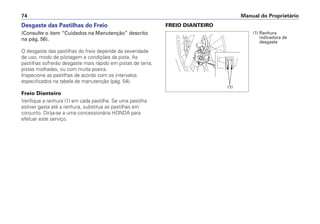FREIO DIANTEIRO
Manual do Proprietário74
Desgaste das Pastilhas do Freio
(Consulte o item “Cuidados na Manutenção” descrito
na pág. 56).
O desgaste das pastilhas do freio depende da severidade
de uso, modo de pilotagem e condições da pista. As
pastilhas sofrerão desgaste mais rápido em pistas de terra,
pistas molhadas, ou com muita poeira.
Inspecione as pastilhas de acordo com os intervalos
especificados na tabela de manutenção (pág. 54).
Freio Dianteiro
Verifique a ranhura (1) em cada pastilha. Se uma pastilha
estiver gasta até a ranhura, substitua as pastilhas em
conjunto. Dirija-se a uma concessionária HONDA para
efetuar este serviço.
(1) Ranhura
indicadora de
desgaste
(1)
 