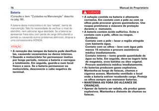 c
• A solução contida na bateria é altamente
corrosiva. Em contato com a pele ou com os
olhos pode provocar graves queimaduras. Use
roupas protetoras e máscara de proteção
durante o manuseio.
• A bateria contém ácido sulfúrico. Evite o
contato com a pele, olhos ou roupas.
Antídoto:
Contato com a pele – lavar a região atingida
com bastante água.
Contato com os olhos – lave com água pelo
menos 15 minutos e procure assistência
médica imediatamente.
Contato interno – tome grande quantidade de
água ou leite. Em seguida, deve-se ingerir leite
de magnésia, ovos batidos ou óleo vegetal.
Procure assistência médica imediatamente.
• As baterias produzem gases explosivos.
Mantenha-as longe de faíscas, chamas e
cigarros acesos. Mantenha ventilado o local
onde a bateria estiver recebendo carga. Proteja
os olhos sempre que manusear baterias.
• MANTENHA-AS FORA DO ALCANCE DE
CRIANÇAS.
• Apesar da bateria ser selada, ela produz gases
explosivos. Mantenha-a distante de chamas ou
faíscas.
Manual do Proprietário76
Bateria
(Consulte o item “Cuidados na Manutenção” descrito
na pág. 56).
A bateria desta motocicleta é do tipo "selada", isenta de
manutenção. Não há necessidade de verificar o nível do
eletrólito, nem adicionar água destilada. Se a bateria se
apresentar fraca e/ou com perda de carga (dificultando a
partida ou causando outros problemas elétricos), dirija-se a
uma concessionária HONDA.
a
• A remoção das tampas da bateria pode danificá-
las, causando vazamentos ou danos internos.
• Quando a motocicleta for permanecer inativa
por longo período, remova a bateria e carregue-
a totalmente. Em seguida, guarde-a num local
fresco e seco. Se a bateria permanecer na
motocicleta, desconecte o cabo negativo do
terminal.
 
