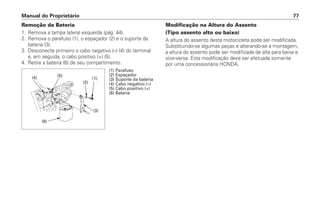 Manual do Proprietário 77
Remoção da Bateria
1. Remova a tampa lateral esquerda (pág. 44).
2. Remova o parafuso (1), o espaçador (2) e o suporte da
bateria (3).
3. Desconecte primeiro o cabo negativo (–) (4) do terminal
e, em seguida, o cabo positivo (+) (5).
4. Retire a bateria (6) de seu compartimento.
Modificação na Altura do Assento
(Tipo assento alto ou baixo)
A altura do assento desta motocicleta pode ser modificada.
Substituindo-se algumas peças e alterando-se a montagem,
a altura do assento pode ser modificada de alta para baixa e
vice-versa. Esta modificação deve ser efetuada somente
por uma concessionária HONDA.
(1) Parafuso
(2) Espaçador
(3) Suporte da bateria
(4) Cabo negativo (–)
(5) Cabo positivo (+)
(6) Bateria
(3)
(2)
(6)
(1)(4) (5)
 