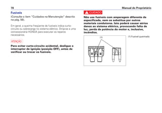 c
Não use fusíveis com amperagem diferente da
especificada, nem os substitua por outros
materiais condutores. Isto poderá causar sérios
danos ao sistema elétrico, provocando falta de
luz, perda de potência do motor e, inclusive,
incêndios.
Manual do Proprietário78
Fusíveis
(Consulte o item “Cuidados na Manutenção” descrito
na pág. 56).
Em geral, a queima freqüente de fusíveis indica curto-
circuito ou sobrecarga no sistema elétrico. Dirija-se a uma
concessionária HONDA para executar os reparos
necessários.
a
Para evitar curto-circuito acidental, desligue o
interruptor de ignição (posição OFF), antes de
verificar ou trocar os fusíveis.
(1) Fusível queimado(1)
 