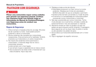 4. Obedeça a todas as leis de trânsito.
• Velocidade excessiva é um fator comum a muitos
acidentes. Obedeça aos limites de velocidade e
NUNCA dirija além do que as condições o permitam.
• Sinalize antes de fazer conversões ou mudar de pista.
• O tamanho e a maneabilidade da motocicleta podem
surpreender outros motociclistas e motoristas.
5. Não seja surpreendido por outros motoristas. Tenha
muita atenção nos cruzamentos, entradas e saídas de
estacionamentos e nas vias expressas ou rodovias.
6. Mantenha ambas as mãos no guidão e os pés nos
pedais de apoio enquanto estiver dirigindo. O passageiro
deve segurar-se com as duas mãos no piloto e manter
os pés apoiados nos pedais de apoio.
7. Nunca deixe sua motocicleta abandonada com o motor
ligado.
8. Faça a regulagem do espelho retrovisor .
Manual do Proprietário 7
PILOTAGEM COM SEGURANÇA
c
Pilotar uma motocicleta requer certos cuidados
para garantir sua segurança pessoal. Conheça
tais requisitos lendo com atenção todas as
informações do Manual do Condutor/Pilotagem
com Segurança antes de conduzir sua
motocicleta.
Regras de Segurança
1. Efetue sempre a inspeção antes do uso (pág. 44) antes
de dar a partida no motor. Você poderá prevenir
acidentes e danos à motocicleta.
2 Muitos acidentes são causados por motociclistas
inexperientes. Dirija somente se for habilitado. NUNCA
empreste sua motocicleta a um piloto inexperiente.
3. Na maioria dos acidentes entre automóveis e
motocicletas, o motorista alega não ter visto a
motocicleta, portanto:
• ande sempre com o farol ligado;
• use sempre roupas e capacetes de cor clara e visível;
• não se posicione nas áreas onde o motorista tem sua
visão encoberta. Veja e seja visto.
 