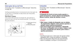 Lâmpadas
(Consulte o item “Cuidados na Manutenção” descrito
na pág. 56)
c
A lâmpada do farol se torna muito quente, e
assim permanece, mesmo depois de desligada.
Deixe-a esfriar, antes de efetuar a troca.
a
• Não toque o bulbo da lâmpada com os dedos.
As impressões digitais criam pontos quentes e
podem causar queima prematura.
• Use luvas limpas para substituir a lâmpada.
• Se tocar na lâmpada com as mãos, limpe-a com
um pano umedecido em álcool, para evitar a
queima prematura.
NOTA
• Certifique-se de que o interruptor de ignição esteja
desligado (OFF), antes de substituir a lâmpada.
• Não use lâmpadas diferentes das especificadas.
• Após a instalação, verifique o funcionamento.
Manual do Proprietário80
Interruptor da Luz do Freio
(Consulte o item “Cuidados na Manutenção” descritos
na pág. 56)
Verifique periodicamente o funcionamento do interruptor da
luz do freio (1), localizado no lado direito da motocicleta,
atrás do motor.
Para fazer o ajuste:
Gire a porca de ajuste (2) na direção (A), para adiantar o
ponto em que a luz do freio deverá acender. E na direção
(B), para atrasá-lo.
(1) Interruptor da luz
do freio
(2) Porca de ajuste
(2)
(1)
(A)
(B)
 