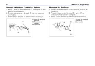 Lâmpadas das Sinaleiras
1. Retire a lente da sinaleira (1), removendo o parafuso de
fixação (2).
2. Pressione levemente a lâmpada (3) e gire-a 90° no
sentido anti-horário. Retire a lâmpada.
3. Instale a nova lâmpada na ordem inversa da remoção.
Manual do Proprietário82
Lâmpada da Lanterna Traseira/Luz do Freio
1. Retire a lente da lanterna traseira (1), removendo os dois
parafusos de fixação (2).
2. Pressione levemente a lâmpada (3) e gire-a no sentido
anti-horário.
3. Instale a nova lâmpada na ordem inversa da remoção.
(1) Lente da lanterna
traseira
(2) Parafusos de
fixação
(3) Lâmpada
(1) Lente da sinaleira
(2) Parafuso
(3) Lâmpada
(2)(3)
(1) (3) (1)
(2)
 