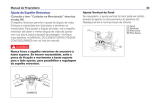 Ajuste do Espelho Retrovisor
(Consulte o item “Cuidados na Manutenção” descritos
na pág. 56).
O espelho retrovisor permite o ajuste do ângulo de visão.
Coloque a motocicleta em local plano e sente-se na
motocicleta. Para ajustar o ângulo de visão, vire o espelho
retrovisor até obter o melhor ângulo de visão de acordo
com sua altura, peso e posição de pilotagem. Verifique
mais detalhes no MANUAL DO CONDUTOR/PILOTAGEM
COM SEGURANÇA (ver no final do manual).
c
Nunca force o espelho retrovisor de encontro à
haste suporte. Se houver necessidade, solte a
porca de fixação e movimente a haste suporte
para o lado oposto, para possibilitar a regulagem
do espelho retrovisor.
Ajuste Vertical do Farol
Se necessário, o ajuste vertical do farol pode ser obtido
através do aperto ou afrouxamento do parafuso (2).
Obedeça às leis e normas locais de trânsito.
Manual do Proprietário 83
Paralelo
CORRETO
Paralelo
(1) Farol
(2) Parafuso
(A) Para cima
(B) Para baixo
(1)
(B)
(A)
(2)
 