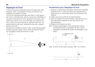 Manual do Proprietário84
Regulagem do Farol
O farol é de grande importância para sua segurança. Mal
regulado, reduz a visibilidade e ofusca os veículos que
trafegam em sentido contrário.
Com uma inclinação acentuada, para baixo, o farol apesar
de iluminar intensamente, reduz o campo de visibilidade e o
traz para muito perto da moto, deixando às escuras o que
está mais à frente. Com uma inclinação nula, totalmente
reto, o farol iluminará fracamente, apenas a partir de uma
grande distância da moto, deixando às escuras o espaço
próximo da moto.
Sempre que necessário pilotar à noite, você logo perceberá
quando é preciso regular o farol. Mas não deixe de testar
sua regulagem antes de enfrentar a noite.
Procedimentos para a Regulagem do Farol
1. Coloque a motocicleta na posição vertical (sem cavalete)
distante de 10 m a partir do centro da roda dianteira e
perpendicular a uma parede plana e de preferência não
refletiva.
2. Calibre os pneus conforme as especificações.
3. Solte os fixadores do farol e incline o farol para cima ou
para baixo até a projeção do farol ficar dentro das
especificações.
4. Reaperte os fixadores do farol.
Obs.: O peso do passageiro mais carga podem afetar
consideravelmente a regulagem do farol. Varie a
regulagem considerando o peso do passageiro mais
carga.
y = máximo 1,2 m
x > y/5
Obs.: O facho do farol deve alcançar 100 m no máximo.
 