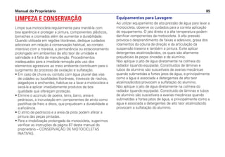 Equipamentos para Lavagem
Ao utilizar equipamento de alta pressão de água para lavar a
motocicleta, observe os cuidados para a correta aplicação
do equipamento. O jato direto e a alta temperatura podem
danificar componentes da motocicleta. A alta pressão
provoca o desprendimento de faixas e adesivos, graxa dos
rolamentos da coluna de direção e da articulação da
suspensão traseira e também a pintura. Evite aplicar
detergentes alcalinos/ácidos, os quais são altamente
prejudiciais às peças zincadas e de alumínio.
Não aplique o jato de água diretamente na colmeia do
radiador (quando equipada). Constituídos de lâminas e
tubos de alumínio são suscetíveis de avarias mecânicas
quando submetidas a fortes jatos de água, e principalmente
como a água é associada a detergentes de alto teor
alcalinos/ácidos provocam a sulfatação do alumínio.
Não aplique o jato de água diretamente na colmeia do
radiador (quando equipada). Constituído de lâminas e tubos
de alumínio são suscetíveis a avarias mecânicas quando
submetidas a fortes jatos de água, e principalmente como a
água é associada a detergentes de alto teor alcalino/ácido
provocam a sulfatação do alumínio.
Manual do Proprietário 85
LIMPEZA E CONSERVAÇÃO
Limpe sua motocicleta regularmente para mantê-la com
boa aparência e proteger a pintura, componentes plásticos,
borrachas e cromados além de aumentar a durabilidade.
Quando utilizada em regiões litorâneas, dedique cuidados
adicionais em relação à conservação habitual, ao contato
intensivo com a maresia, a permanência ou estacionamento
prolongado em ambientes de alto teor de umidade e
salinidade e à falta de manutenção. Procedimentos
inadequados para a imediata remoção pós uso dos
elementos agressivos ao meio ambiente contribuem para o
surgimento do processo de oxidação e sulfatação.
• Em caso de chuva ou contato com água pluvial das vias
de cidades ou localidades litorâneas, travessia de riachos,
alagadiços e enchentes, habitue-se a lavar a motocicleta e
secá-la e aplicar imediatamente produtos de boa
qualidade que ofereçam proteção.
• Elimine o acúmulo de poeira, terra, barro, areia e
pedriscos, a incrustação em componentes de atrito como
pastilhas de freio e disco, que prejudicam a durabilidade e
a eficiência.
• O atrito de pedriscos e a areia da pista podem afetar a
pintura das peças pintadas.
• Para a imobilização prolongada da motocicleta, sugerimos
verificar as instruções da página 87 deste manual do
proprietário – CONSERVAÇÃO DE MOTOCICLETAS
INATIVAS.
 