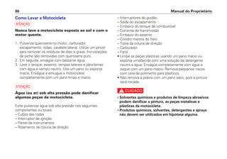 Manual do Proprietário86
Como Lavar a Motocicleta
a
Nunca lave a motocicleta exposta ao sol e com o
motor quente.
1. Pulverize querosene no motor, carburador,
escapamento, rodas, cavalete lateral. Utilize um pincel
para remover os resíduos de óleo e graxa. Incrustações
de piche são removidas com querosene puro.
2. Em seguida, enxágüe com bastante água.
3. Lave o tanque, assento, tampas laterais e pára-lamas
com água e xampu neutro. Use um pano ou esponja
macia. Enxágüe e enxugue a motocicleta
completamente com um pano limpo e macio.
a
Água (ou ar) sob alta pressão pode danificar
algumas peças da motocicleta.
Evite pulverizar água sob alta pressão nos seguintes
componentes ou locais:
– Cubos das rodas
– Interruptor de ignição
– Painel de instrumentos
– Rolamento da coluna de direção
– Interruptores do guidão
– Saída do escapamento
– Embaixo do tanque de combustível
– Corrente de transmissão
– Embaixo do assento
– Cilindro mestre do freio
– Trava da coluna de direção
– Carburador
– Farol
• Limpe as peças plásticas usando um pano macio ou
esponja umedecida com uma solução de detergente
neutro e água. Enxágüe completamente com água e
seque com um pano macio. Remova pequenos riscos
com cera de polimento para plásticos.
• Não remova a poeira com um pano seco, pois a pintura
será riscada.
c
• Solventes químicos e produtos de limpeza abrasivos
podem danificar a pintura, as peças metálicas e
plásticas da motocicleta.
• Produtos químicos, solventes, detergentes e sprays
não devem ser utilizados em hipótese alguma.
 