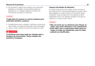 Limpeza das Rodas de Alumínio
As rodas de liga de alumínio podem sofrer corrosão se
permanecerem em contato prolongado com poeira, barro,
água salgada, etc. Após conduzir a motocicleta nestas
condições, limpe as rodas com uma esponja úmida e
detergente neutro. Em seguida, enxágüe e enxugue as
rodas com um pano limpo e macio.
a
• Não use lã de aço ou abrasivos para limpar as
rodas, pois estes afetariam o seu acabamento.
• Evite subir com a motocicleta sobre guias ou
raspar as rodas em obstáculos, pois as rodas
poderão ser danificadas.
Manual do Proprietário 87
4. Se necessário, aplique cera protetora nas superfícies
pintadas ou cromadas. A cera protetora deve ser
aplicada com um algodão especial ou flanela, em
movimentos circulares e uniformes.
a
A aplicação de massas ou outros produtos para
polimento danifica a pintura.
5. Imediatamente após a lavagem, lubrifique a corrente de
transmissão e os cabos do acelerador e da embreagem.
6. Ligue o motor e deixe-o funcionar por alguns minutos.
c
A eficiência dos freios pode ser afetada após a
lavagem da motocicleta. Tenha cuidado nas
primeiras frenagens.
 