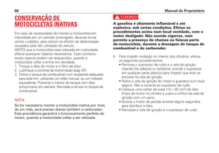 Manual do Proprietário88
CONSERVAÇÃO DE
MOTOCICLETAS INATIVAS
Em caso de necessidade de manter a motocicleta em
inatividade por um período prolongado, deve-se tomar
certos cuidados, para reduzir os efeitos de deterioração
causados pela não utilização do veículo.
ANTES que a motocicleta seja colocada em inatividade,
efetue quaisquer reparos necessários. Caso contrário,
esses reparos podem ser esquecidos, quando a
motocicleta voltar a entrar em atividade.
1. Troque o óleo do motor e o filtro de óleo.
2. Lubrifique a corrente de transmissão (pág. 67).
3. Drene o tanque de combustível num recipiente adequado
para este fim, utilizando um sifão manual, ou um método
equivalente. Pulverize o interior do tanque com óleo
anticorrosivo em aerosol. Reinstale a tampa no tanque de
combustível.
NOTA
Se for necessário manter a motocicleta inativa por mais
de um mês, será preciso drenar também o carburador.
Esta providência garantirá o funcionamento perfeito do
motor, quando a motocicleta voltar a ser utilizada.
c
A gasolina é altamente inflamável e até
explosiva, sob certas condições. Efetue os
procedimentos acima num local ventilado, com o
motor desligado. Não acenda cigarros, nem
permita a presença de chamas ou faíscas perto
da motocicleta, durante a drenagem do tanque de
combustível e do carburador.
4. Para impedir oxidação no interior dos cilindros, efetue
os seguintes procedimentos:
• Remova o supressor de ruído e a vela de ignição.
Usando fita adesiva ou barbante, prenda o supressor
em qualquer parte plástica para impedir que este se
encoste na vela de ignição.
• Retire a vela de ignição do motor e guarde-a num local
seguro. Não a conecte ao supressor de ruído.
• Coloque uma colher de sopa (15 – 20 cm3
) de óleo
limpo de motor no cilindro e cubra o orifício da vela de
ignição com um pano.
• Acione o motor de partida durante alguns segundos
para distribuir o óleo.
• Reinstale a vela de ignição e o supressor de ruído.
 