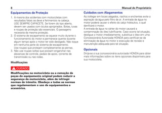 Equipamentos de Proteção
1. A maioria dos acidentes com motocicletas com
resultados fatais se deve a ferimentos na cabeça.
USE SEMPRE CAPACETE. Se forem do tipo aberto,
devem ser usados com óculos apropriados. Botas, luvas
e roupas de proteção são essenciais. O passageiro
necessita da mesma proteção.
2. O sistema de escapamento se aquece muito durante o
funcionamento do motor e permanece quente durante
algum tempo após o motor ter sido desligado. Não toque
em nenhuma parte do sistema de escapamento.
Use roupas que protejam completamente as pernas.
3. Não use roupas soltas que possam enganchar nas
alavancas de controle, pedais de apoio, corrente de
transmissão ou nas rodas.
Modificações
c
Modificações na motocicleta ou a remoção de
peças do equipamento original podem reduzir a
segurança da motocicleta, além de infringir
normas de trânsito. Obedeça a todas as normas
que regulamentam o uso de equipamentos e
acessórios.
Cuidados com Alagamentos
Ao trafegar em locais alagados, riachos e enchentes evite a
aspiração da água pelo filtro de ar. A entrada de água no
motor poderá causar o efeito do calço hidráulico, o qual
danificará o motor.
A entrada da água no cárter do motor causará a
contaminação do óleo lubrificante. Caso ocorra tal situação,
desligue o motor imediatamente, substitua o óleo em uma
Concessionária Autorizada HONDA para certificar-se da
eliminação da água no motor e execução de revisão e
manutenção adequada para tal situação.
Opcionais
Dirija-se a sua concessionária autorizada HONDA para obter
mais informações sobre os itens opcionais disponíveis para
sua motocicleta.
Manual do Proprietário8
 