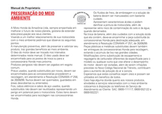 Manual do Proprietário 91
PRESERVAÇÃO DO MEIO
AMBIENTE
A Moto Honda da Amazônia Ltda, sempre empenhada em
melhorar o futuro de nosso planeta, gostaria de estender
esta preocupação aos seus clientes.
Visando a um melhor relacionamento de sua motocicleta
com o meio ambiente pedimos que observe os seguintes
pontos:
A manutenção preventiva, além de preservar e valorizar seu
produto, traz grandes benefícios ao meio ambiente.
O óleo do motor deve ser trocado nos intervalos
determinados neste manual. O óleo usado deve ser
encaminhado para os postos de troca ou para a
concessionária Honda mais próxima.
Produtos perigosos não devem ser jogados em esgoto
comum.
Pneus usados, quando substituídos por novos, devem ser
encaminhados para as concessionárias procederem a
reciclagem, em atendimento a Resolução CONAMA nº 258,
de 26/08/99. Nunca devem ser queimados, guardados em
áreas descobertas ou enterrados.
Fios, cabos elétricos e cabos de aço usados, quando
substituídos não devem ser reutilizados representando um
perigo em potencial para o motociclista. Estes itens devem
ser encaminhados para reciclagem nas concessionárias
Honda.
Os fluidos de freio, de embreagem e a solução de
bateria devem ser manuseados com bastante
cuidado.
Apresentam características ácidas e podem
danificar a pintura da motocicleta, além de
representar sério risco de contaminação do solo e da água,
quando derramados.
Na troca da bateria, além dos cuidados com a solução ácida
que ela contém, deve-se encaminhar a peça substituída às
concessionárias Honda para destinação adequada, em
atendimento à Resolução CONAMA nº 257, de 30/06/99.
Peças plásticas e metálicas substituídas devem também
ser entregues às concessionárias Honda para reciclagem,
evitando o acúmulo de lixo nas grandes cidades.
Modificações como substituição de escapamento e
regulagens de carburador diferentes da especificada para o
modelo ou qualquer outra que vise alterar o desempenho
do motor devem ser evitadas, além de serem infrações
previstas no Novo Código Nacional de Trânsito, contribuem
para o aumento de poluição do ar e sonora.
Esperamos que estes conselhos sejam úteis e possam ser
utilizados em benefício de todos.
Caso haja alguma dúvida quanto aos nossos produtos,
atividades e serviços relacionados com o meio ambiente
colocamos à disposição os telefones do Serviço de
Atendimento ao Cliente: SAC: 0800-111117, 0800-552122 e
0800-552221
COMITÊ ISO 14001
CUI
DE
BEM DO PLAN
ETA
 