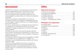Apresentação
O Manual do Condutor é um apanhado de conhecimentos
básicos indispensáveis ao bom condutor do veículo.
Sem se perder por capítulos, artigos e alíneas, este
instrumento garante aos usuários de nossas vias uma
leitura agradável, constituindo-se em fonte de consulta fácil
e eficiente.
Quatro temas básicos são abordados: as normas de
circulação e conduta, as infrações e penalidades previstas
no novo código, a direção defensiva, e os cuidados básicos
de primeiros socorros.
Em anexo, apresentam-se a sinalização básica de trânsito e
um glossário com a definição de termos e conceitos
freqüentes no jargão da segurança no trânsito e do código
recém-aprovado.
Acreditamos que este manual será de grande valia para
todo condutor sinceramente empenhado em mudar a triste
estatística que faz do Brasil um dos campeões mundiais em
acidentes de trânsito.
Na elaboração deste manual procurou-se atender na íntegra
ao que determina o art. 338 da lei no. 9.503/97, em
conteúdos e prazo estabelecido para a vigência do referido
dispositivo legal.
Tendo em vista a premência de tempo, o manual ora
apresentado poderá sofrer eventuais alterações com a
finalidade de buscar maior aperfeiçoamento em futuras
edições quanto a uma literatura mais voltada aos veículos
de duas rodas.
Índice
Manual do Condutor
• Normas de Circulação . . . . . . . . . . . . . . . . . . . . . . . . . .97
• Infrações e Penalidades . . . . . . . . . . . . . . . . . . . . . . . .102
• Direção Defensiva . . . . . . . . . . . . . . . . . . . . . . . . . . . .107
• Primeiros Socorros . . . . . . . . . . . . . . . . . . . . . . . . . . . .115
• Anexo I – Glossário . . . . . . . . . . . . . . . . . . . . . . . . . . .122
• Anexo II – Sinalização de Trânsito . . . . . . . . . . . . . . . .128
Pilotagem com Segurança
• Inspeção diária . . . . . . . . . . . . . . . . . . . . . . . . . . . . . . .136
• Equipamentos de Segurança . . . . . . . . . . . . . . . . . . . .137
• Postura . . . . . . . . . . . . . . . . . . . . . . . . . . . . . . . . . . . . .138
• Frenagem . . . . . . . . . . . . . . . . . . . . . . . . . . . . . . . . . . .139
• Visão . . . . . . . . . . . . . . . . . . . . . . . . . . . . . . . . . . . . . . .140
• Apareça . . . . . . . . . . . . . . . . . . . . . . . . . . . . . . . . . . . .141
• Distância de seguimento . . . . . . . . . . . . . . . . . . . . . . .142
• Cruzamentos . . . . . . . . . . . . . . . . . . . . . . . . . . . . . . . .142
Manual do Condutor96
 