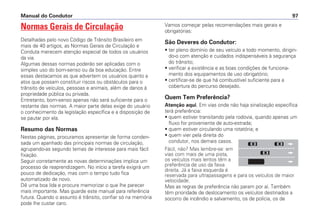 Normas Gerais de Circulação
Detalhadas pelo novo Código de Trânsito Brasileiro em
mais de 40 artigos, as Normas Gerais de Circulação e
Conduta merecem atenção especial de todos os usuários
da via.
Algumas dessas normas poderão ser aplicadas com o
simples uso do bom-senso ou da boa educação. Entre
essas destacamos as que advertem os usuários quanto a
atos que possam constituir riscos ou obstáculos para o
trânsito de veículos, pessoas e animais, além de danos à
propriedade pública ou privada.
Entretanto, bom-senso apenas não será suficiente para o
restante das normas. A maior parte delas exige do usuário
o conhecimento da legislação específica e a disposição de
se pautar por ela.
Resumo das Normas
Nestas páginas, procuramos apresentar de forma conden-
sada um apanhado das principais normas de circulação,
agrupando-as segundo temas de interesse para mais fácil
fixação.
Seguir corretamente as novas determinações implica um
processo de reaprendizagem. No início a tarefa exigirá um
pouco de dedicação, mas com o tempo tudo fica
automatizado de novo.
Dê uma boa lida e procure memorizar o que lhe parecer
mais importante. Mas guarde este manual para referência
futura. Quando o assunto é trânsito, confiar só na memória
pode lhe custar caro.
Vamos começar pelas recomendações mais gerais e
obrigatórias:
São Deveres do Condutor:
• ter pleno domínio de seu veículo a todo momento, dirigin-
do-o com atenção e cuidados indispensáveis à segurança
do trânsito;
• verificar a existência e as boas condições de funciona-
mento dos equipamentos de uso obrigatório;
• certificar-se de que há combustível suficiente para a
cobertura do percurso desejado.
Quem Tem Preferência?
Atenção aqui. Em vias onde não haja sinalização específica
terá preferência:
• quem estiver transitando pela rodovia, quando apenas um
fluxo for proveniente de auto-estrada;
• quem estiver circulando uma rotatória; e
• quem vier pela direita do
condutor, nos demais casos.
Fácil, não? Mas lembre-se: em
vias com mais de uma pista,
os veículos mais lentos têm a
preferência de uso da faixa
direita. Já a faixa esquerda é
reservada para ultrapassagens e para os veículos de maior
velocidade.
Mas as regras de preferência não param por aí. Também
têm prioridade de deslocamento os veículos destinados a
socorro de incêndio e salvamento, os de polícia, os de
Manual do Condutor 97
 