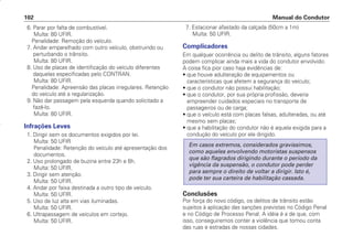 6. Parar por falta de combustível.
Multa: 80 UFIR.
Penalidade: Remoção do veículo.
7. Andar emparelhado com outro veículo, obstruindo ou
perturbando o trânsito.
Multa: 80 UFIR.
8. Uso de placas de identificação do veículo diferentes
daquelas especificadas pelo CONTRAN.
Multa: 80 UFIR.
Penalidade: Apreensão das placas irregulares. Retenção
do veículo até a regularização.
9. Não dar passagem pela esquerda quando solicitado a
fazê-lo.
Multa: 80 UFIR.
Infrações Leves
1. Dirigir sem os documentos exigidos por lei.
Multa: 50 UFIR
Penalidade: Retenção do veículo até apresentação dos
documentos.
2. Uso prolongado de buzina entre 23h e 6h.
Multa: 50 UFIR.
3. Dirigir sem atenção.
Multa: 50 UFIR.
4. Andar por faixa destinada a outro tipo de veículo.
Multa: 50 UFIR.
5. Uso de luz alta em vias iluminadas.
Multa: 50 UFIR.
6. Ultrapassagem de veículos em cortejo.
Multa: 50 UFIR.
7. Estacionar afastado da calçada (50cm a 1m)
Multa: 50 UFIR.
Complicadores
Em qualquer ocorrência ou delito de trânsito, alguns fatores
podem complicar ainda mais a vida do condutor envolvido.
A coisa fica pior caso haja evidências de:
• que houve adulteração de equipamentos ou
características que afetem a segurança do veículo;
• que o condutor não possui habilitação;
• que o condutor, por sua própria profissão, deveria
empreender cuidados especiais no transporte de
passageiros ou de carga;
• que o veículo está com placas falsas, adulteradas, ou até
mesmo sem placas;
• que a habilitação do condutor não é aquela exigida para a
condução do veículo por ele dirigido.
Conclusões
Por força do novo código, os delitos de trânsito estão
sujeitos à aplicação das sanções previstas no Código Penal
e no Código de Processo Penal. A idéia é a de que, com
isso, conseguiremos conter a violência que tomou conta
das ruas e estradas de nossas cidades.
Em casos extremos, considerados gravíssimos,
como aqueles envolvendo motoristas suspensos
que são flagrados dirigindo durante o período da
vigência da suspensão, o condutor pode perder
para sempre o direito de voltar a dirigir. Isto é,
pode ter sua carteira de habilitação cassada.
Manual do Condutor
102
CONDUTOR/CG125 Titan/2003/4ª 29.01.2003 11:36 Page 102
 