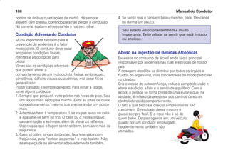 pontos de ônibus ou estações de metrô. Há sempre
alguém com pressa, correndo para não perder a condução.
Na correria, acabam atravessando a rua sem olhar.
Condição Adversa do Condutor
Muito importante também para a
prevenção de acidentes é o fator
motociclista. O condutor deve estar
em plenas condições físicas,
mentais e psicológicas para
pilotar.
Várias são as condições adversas
que podem afetar o
comportamento de um motociclista: fadiga, embriaguez,
sonolência, déficits visuais ou auditivos, mal-estar físico
generalizado.
Pilotar cansado é sempre perigoso. Para evitar a fadiga,
tome alguns cuidados:
1. Sempre que possível, evite pilotar nas horas de pico. Saia
um pouco mais cedo pela manhã. Evite as rotas de maior
congestionamento, mesmo que precise andar um pouco
mais.
2. Adapte-se bem à temperatura. Use roupas leves no calor
e agasalhe-se bem no frio. O calor ou o frio excessivo
causa irritação e estresse, além de afetar os reflexos.
Use roupas que o façam sentir-se bem, sem abrir mão da
segurança.
3. Caso vá cobrir longas distâncias, faça intervalos com
freqüência, para “esticar as pernas” e ir ao toalete. Não
se esqueça de se alimentar adequadamente também.
4. Se sentir que o cansaço bateu mesmo, pare. Descanse
ou durma um pouco.
Abuso na Ingestão de Bebidas Alcoólicas
Excessos no consumo de álcool ainda são o principal
responsável por acidentes nas ruas e estradas de nosso
país.
A dosagem alcoólica se distribui por todos os órgãos e
fluidos do organismo, mas concentra-se de modo particular
no cérebro.
Cria excesso de autoconfiança, reduz o campo de visão e
altera a audição, a fala e o senso de equilíbrio. Com o
álcool, a pessoa se torna presa de uma euforia que, na
verdade, é reflexo da anestesia dos centros cerebrais
controladores do comportamento.
O fato é que bebida e direção simplesmente não
combinam. O resultado dessa mistura é
quase sempre fatal. E o risco não é só de
quem bebe. Os passageiros em um veículo
guiado por um condutor embriagado
freqüentemente também são
vitimados.
Seu estado emocional também é muito
importante. Evite pilotar se sentir que está irritado
ou ansioso.
Manual do Condutor
106
CONDUTOR/CG125 Titan/2003/4ª 29.01.2003 11:36 Page 106
 