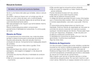 Se for a uma festa onde sabe que irá beber, deixe o veículo
em casa.
Se preferir, deixe as chaves com um amigo que não vá
beber, ou com o dono da casa, com a recomendação
expressa de só lhe devolver depois de se certificar de que
você está absolutamente sóbrio.
Não seja passageiro de ninguém que tenha bebido mesmo
que só um pouco.
Mesmo doses pequenas podem comprometer
grandemente a habilidade do motociclista. E a vítima pode
ser você.
Maneira de Pilotar
O comportamento do motociclista, seu modo de pilotar,
também é determinante para a prevenção de acidentes.
Quando está pilotando, deve dar atenção máxima à
condução do veículo. Comportamentos inadequados devem
ser evitados.
Tenha sempre as duas mãos sobre o guidão. Evite
surpresas.
Não sobrecarregue seu veículo. Leve apenas um
passageiro, não exagere na bagagem e não abuse da
velocidade.
O excesso de volumes dificulta a mobilidade do condutor
do veículo.
• Não se curve para apanhar objetos com o veículo em
movimento.
Se beber, não pilote sob nenhuma hipótese.
• Não acenda cigarros enquanto estiver pilotando.
• Não se ocupe em espantar ou matar insetos enquanto
estiver pilotando.
• Evite manobras bruscas com seu veículo.
• Não beba ou coma nada enquanto pilota.
• Não fale ao telefone enquanto pilota.
O código de trânsito aprovado fornece muitas informações
que o motociclista deve receber. Além do código, há livros
e revistas especializados. Leia tudo o que puder. Informe-
se.
O motociclista precisa desenvolver ao máximo sua
habilidade. Estamos falando da capacidade de manusear os
controles do veículo e executar com perícia e sucesso
quaisquer manobras básicas de trânsito. Precisa saber fazer
curvas com segurança, ultrapassar, mudar de pista com
prudência e estacionar corretamente.
A habilidade do motociclista se desenvolve por meio de
aprendizado. A prática leva à perfeição.
Algumas dicas úteis:
Distância de Seguimento
Um dos principais cuidados para evitar colisões e acidentes
consiste em se manter a distância adequada em relação ao
carro que segue à frente. Esta distância, chamada de
Distância de Seguimento (DS), pode ser calculada segundo
uma fórmula bastante complicada que envolve a velocidade
do veículo em função de seu comprimento.
Mas ninguém quer sair por aí fazendo cálculos e contas
matemáticas enquanto pilota. Por isso bom mesmo é usar
o bom senso. Mantenha um espaço razoável entre você e o
Manual do Condutor 107
CONDUTOR/CG125 Titan/2003/4ª 29.01.2003 11:36 Page 107
 