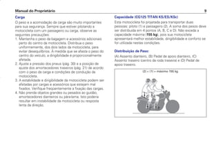 Manual do Proprietário 9
Carga
O peso e a acomodação da carga são muito importantes
para sua segurança. Sempre que estiver pilotando a
motocicleta com um passageiro ou carga, observe as
seguintes precauções:
1. Mantenha o peso da bagagem e acessórios adicionais
perto do centro da motocicleta. Distribua o peso
uniformemente, dos dois lados da motocicleta, para
evitar desequilíbrios. À medida que se afasta o peso do
centro do veículo, a dirigibilidade é proporcionalmente
afetada.
2. Ajuste a pressão dos pneus (pág. 30) e a posição de
ajuste dos amortecedores traseiros (pág. 21) de acordo
com o peso da carga e condições de condução da
motocicleta.
3. A estabilidade e dirigibilidade da motocicleta podem ser
afetadas por cargas e acessórios que estejam mal
fixados. Verifique freqüentemente a fixação das cargas.
4. Não prenda objetos grandes ou pesados ao guidão,
amortecedores dianteiros ou pára-lama. Isto poderia
resultar em instabilidade da motocicleta ou resposta
lenta da direção.
Capacidade (CG125 TITAN KS/ES/KSE)
Esta motocicleta foi projetada para transportar duas
pessoas: piloto (1) e passageiro (2). A soma dos pesos deve
ser distribuída em 4 pontos (A, B, C e D). Não exceda a
capacidade máxima (155 kg), pois sua motocicleta
apresentará melhor estabilidade, dirigibilidade e conforto se
for utilizada nestas condições.
Distribuição de Peso:
(A) Assento dianteiro, (B) Pedal de apoio dianteiro, (C)
Assento traseiro (centro da roda traseira) e (D) Pedal de
apoio traseiro.
(2) + (1) = máximo 155 kg
D2203-MAN-0319/KSE/2003/16ª 29.01.2003 08:57 Page 9
 