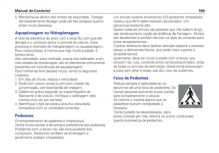 5. Mantenha-se dentro dos limites de velocidade. Trafegar
demasiadamente devagar pode ser tão perigoso quanto
andar muito depressa.
Aquaplanagem ou Hidroplanagem
A falta de aderência do pneu com a pista faz com que ele
derrape e o condutor perca o controle do veículo. Esse
processo é chamado de hidroplanagem ou aquaplanagem.
Para motociclistas, a menos que haja muito cuidado, é
tombo certo.
Alta velocidade, pista molhada, pneus mal calibrados e em
mau estado de conservação são os elementos comumente
presentes em ocorrências de aquaplanagem.
Para manter-se livre desses riscos, tome os seguintes
cuidados:
1. Em dias de chuva, reduza a velocidade.
2. Rode com pneus novos ou em bom estado de
conservação, com boa banda de rodagem.
3. Calibre os pneus segundo as especificações do
fabricante e do veículo. Verifique a calibragem pelo
menos uma vez por semana.
4. Identifique o tipo de pista e assuma velocidade
compatível com as condições correntes.
Pedestres
O comportamento do pedestre é imprevisível.
Tenha muita cautela e dê sempre preferência aos pedestres.
Problemas com o álcool não são exclusividade dos
condutores. Pedestres também se embriagam e
geralmente acabam atropelados.
Um estudo recente envolvendo 333 pedestres atropelados
revelou que 45% deles estavam alcoolizados. Um
percentual bastante alto.
Quase todas as vítimas são pessoas que não sabem dirigir,
não tendo portanto noção da distância de frenagem. Muitos
são desatentos e confiam demais na ação do condutor para
evitar atropelamentos.
O piloto defensivo deve dedicar atenção especial a pessoas
idosas e deficientes físicos, que estão mais sujeitos a
atropelamentos.
Igualmente, deve ter muito cuidado com crianças que
brincam nas ruas, correndo entre carros estacionados, atrás
de bolas ou animais de estimação. Geralmente atravessam
a pista sem olhar e estão sob alto risco de acidentes.
Faixa de Pedestres
Reduza sempre a velocidade ao se
aproximar de uma faixa de pedestres. Se
houver pessoas querendo cruzar a pista,
pare completamente o veículo.
Só retome a marcha depois que os
pedestres tiverem completado a
travessia.
Tome cuidado na desaceleração, para
evitar colisões por trás. Advirta os outros condutores
quanto à presença de pedestres.
Manual do Condutor 109
CONDUTOR/CG125 Titan/2003/4ª 29.01.2003 11:36 Page 109
 