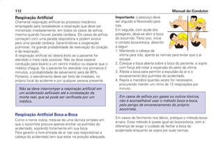 Respiração Artificial
Chama-se respiração artificial ao processo mecânico
empregado para restabelecer a respiração que deve ser
ministrado imediatamente, em todos os casos de asfixia,
mesmo quando houver parada cardíaca. Os casos de asfixia
começam com uma parada respiratória e podem evoluir
para uma parada cardíaca. Garantindo-se a oxigenação
pulmonar, há grande probabilidade de reativação do coração
e da respiração.
A respiração artificial só obterá êxito se o paciente for
atendido o mais cedo possível. Não se deve esperar
condução para levá-lo a um centro médico ou esperar que o
médico chegue. Se o paciente for atendido nos primeiros 2
minutos, a probabilidade de salvamento será de 90%.
Portanto, o atendimento deve ser feito de imediato, no
próprio local do acidente e por qualquer pessoa presente.
Respiração Artificial Boca-a-Boca
Como o nome indica, trata-se de uma técnica simples em
que o socorrista procura apenas encher os pulmões do
acidentado, soprando fortemente em sua boca.
Para garantir a livre entrada de ar nas vias respiratórias a
cabeça do acidentado tem que estar na posição adequada.
Não se deve interromper a respiração artificial em
um acidentado asfixiado até a constatação da
morte real, que só pode ser verificada por um
médico.
Importante: o pescoço deve
ser erguido e flexionado para
trás.
Em seguida, com ajuda dos
polegares, deve-se abrir a boca
do socorrido. Feito isso, inicie
o contato boca-a-boca, descrito
a seguir:
1. Mantendo a cabeça da
vítima para trás, aperte as narinas para evitar que o ar
escape.
2. Coloque a boca aberta sobre a boca do paciente, e sopre
com força até notar a expansão do peito da vítima.
3. Afaste a boca para permitir a expulsão do ar e o
esvaziamento dos pulmões do acidentado.
4. Repita a manobra quantas vezes for necessário,
procurando manter um ritmo de 12 respirações por
minuto.
Em casos de ferimento nos lábios, pratique o método boca-
a-nariz. Esse método é quase igual ao boca-a-boca, com a
diferença de exigir o cuidado de fechar a boca do
acidentado enquanto se sopra por suas narinas.
Em casos de asfixia por gases ou outros tóxicos,
não é aconselhável usar o método boca-a-boca,
pelo perigo de envenenamento do próprio
socorrista.
Manual do Condutor
112
CONDUTOR/CG125 Titan/2003/4ª 29.01.2003 11:36 Page 112
 