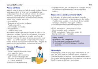 Parada Cardíaca
A asfixia pode ser acompanhada de parada cardíaca. Nesses
casos graves deve-se tentar reanimar os batimentos
cardíacos por meio de um estímulo exterior, de natureza
mecânica, fácil de ser aplicado por qualquer pessoa.
A parada cardíaca é de fácil reconhecimento, graças a
alguns sinais clínicos, tais como:
• Inconsciência;
• Ausência de batimentos cardíacos;
• Parada respiratória;
• Extremidades arroxeadas;
• Palidez intensa;
• Dilatação das pupilas.
A primeira providência antes da chegada do médico, é a
massagem cardíaca. Trata-se da compressão ritmada do
tórax do paciente, na altura do coração, por efeito de
pressão mecânica. Em casos de asfixia, o exercício pode –
e deve – ser combinado com a respiração artificial boca-a-
boca e deve ser realizado continuamente até a chegada do
médico ou no caso de morte comprovada da vítima.
Técnica de Massagem
Cardíaca
1. Deite o paciente de costas, sobre
uma superfície plana;
2. Faça pressão sobre o esterno,
para comprimir o coração de
encontro ao arco costal posterior
e à coluna vertebral;
3. Descomprima rapidamente;
4. Repita a manobra, em um ritmo de 60 vezes por minuto,
até batimentos espontâneos ou até a chegada do
médico.
Ressuscitação Cardiopulmonar (RCP)
As finalidades da ressuscitação cardiopulmonar são:
1. Irrigação imediata, com sangue oxigenado, dos órgãos
vitais (cérebro, coração e rins), através de técnicas de
ventilação pulmonar e massagem cardíaca.
2. Restabelecimento dos batimentos cardíacos.
• A RCP realizada por 1 socorrista consta de:
15 compressões por 2 insuflações.
• A RCP realizada por 2 socorristas consta de:
5 compressões por 1 insuflação.
Hemorragia
Hemorragia é a perda de sangue por rompimento de um
vaso, que tanto pode ser uma veia quanto uma artéria.
Qualquer hemorragia deve ser controlada imediatamente.
Hemorragias abundantes podem levar a vítima à morte em
3 ou 5 minutos se não forem controladas.
O ABC da Vida
A – abertura das vias aéreas;
B – boca-a-boca (respiração artificial);
C – circulação artificial (massagem cardíaca
externa).
Manual do Condutor 113
CONDUTOR/CG125 Titan/2003/4ª 29.01.2003 11:36 Page 113
 