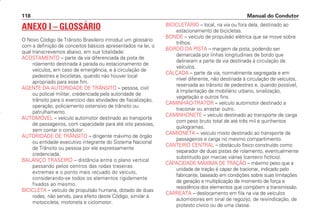 ANEXO I – GLOSSÁRIO
O Novo Código de Trânsito Brasileiro introduz um glossário
com a definição de conceitos básicos apresentados na lei, o
qual transcrevemos abaixo, em sua totalidade:
ACOSTAMENTO – parte da via diferenciada da pista de
rolamento destinada à parada ou estacionamento de
veículos, em caso de emergência, e à circulação de
pedestres e bicicletas, quando não houver local
apropriado para esse fim.
AGENTE DA AUTORIDADE DE TRÂNSITO – pessoa, civil
ou policial militar, credenciada pela autoridade de
trânsito para o exercício das atividades de fiscalização,
operação, policiamento ostensivo de trânsito ou
patrulhamento.
AUTOMÓVEL – veículo automotor destinado ao transporte
de passageiros, com capacidade para até oito pessoas,
sem contar o condutor.
AUTORIDADE DE TRÂNSITO – dirigente máximo de órgão
ou entidade executivo integrante do Sistema Nacional
de Trânsito ou pessoa por ele expressamente
credenciada.
BALANÇO TRASEIRO – distância entre o plano vertical
passando pelos centros das rodas traseiras
extremas e o ponto mais recuado do veículo,
considerando-se todos os elementos rigidamente
fixados ao mesmo.
BICICLETA – veículo de propulsão humana, dotado de duas
rodas, não sendo, para efeito deste Código, similar à
motocicleta, motoneta e ciclomotor.
BICICLETÁRIO – local, na via ou fora dela, destinado ao
estacionamento de bicicletas.
BONDE – veículo de propulsão elétrica que se move sobre
trilhos.
BORDO DA PISTA – margem da pista, podendo ser
demarcada por linhas longitudinais de bordo que
delineiam a parte da via destinada à circulação de
veículos.
CALÇADA – parte da via, normalmente segregada e em
nível diferente, não destinada à circulação de veículos,
reservada ao trânsito de pedestres e, quando possível,
à implantação de mobiliário urbano, sinalização,
vegetação e outros fins.
CAMINHÃO-TRATOR – veículo automotor destinado a
tracionar ou arrastar outro.
CAMINHONETE – veículo destinado ao transporte de carga
com peso bruto total de até três mil e quinhentos
quilogramas.
CAMIONETA – veículo misto destinado ao transporte de
passageiros e carga no mesmo compartimento.
CANTEIRO CENTRAL – obstáculo físico construído como
separador de duas pistas de rolamento, eventualmente
substituído por marcas viárias (canteiro fictício).
CAPACIDADE MÁXIMA DE TRAÇÃO – máximo peso que a
unidade de tração é capaz de tracionar, indicado pelo
fabricante, baseado em condições sobre suas limitações
de geração e multiplicação de momento de força e
resistência dos elementos que compõem a transmissão.
CARREATA – deslocamento em fila na via de veículos
automotores em sinal de regozijo, de reivindicação, de
protesto cívico ou de uma classe.
Manual do Condutor
118
CONDUTOR/CG125 Titan/2003/4ª 29.01.2003 11:36 Page 118
 