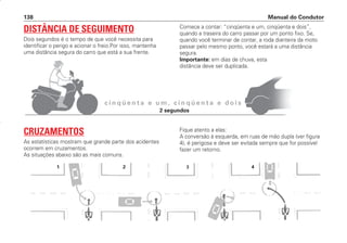 Manual do Condutor
138
c i n q ü e n t a e u m , c i n q ü e n t a e d o i s
DISTÂNCIA DE SEGUIMENTO
Dois segundos é o tempo de que você necessita para
identificar o perigo e acionar o freio.Por isso, mantenha
uma distância segura do carro que está a sua frente.
Comece a contar: “cinqüenta e um, cinqüenta e dois”,
quando a traseira do carro passar por um ponto fixo. Se,
quando você terminar de contar, a roda dianteira da moto
passar pelo mesmo ponto, você estará a uma distância
segura.
Importante: em dias de chuva, esta
distância deve ser duplicada.
CRUZAMENTOS
As estatísticas mostram que grande parte dos acidentes
ocorrem em cruzamentos.
As situações abaixo são as mais comuns.
Fique atento a elas:
A conversão à esquerda, em ruas de mão dupla (ver figura
4), é perigosa e deve ser evitada sempre que for possível
fazer um retorno.
1 2 3 4
2 segundos
CONDUTOR/CG125 Titan/2003/4ª 29.01.2003 11:37 Page 138
 