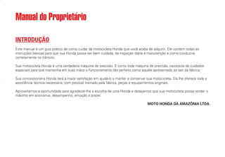 INTRODUÇÃO
Este manual é um guia prático de como cuidar da motocicleta Honda que você acaba de adquirir. Ele contém todas as
instruções básicas para que sua Honda possa ser bem cuidada, da inspeção diária à manutenção e como conduzi-la
corretamente no trânsito.
Sua motocicleta Honda é uma verdadeira máquina de precisão. E como toda máquina de precisão, necessita de cuidados
especiais para que mantenha em suas mãos o funcionamento tão perfeito como aquele apresentado ao sair da fábrica.
Sua concessionária Honda terá a maior satisfação em ajudá-lo a manter e conservar sua motocicleta. Ela lhe oferece toda a
assistência técnica necessária, com pessoal treinado pela fábrica, peças e equipamentos originais.
Aproveitamos a oportunidade para agradecer-lhe a escolha de uma Honda e desejamos que sua motocicleta possa render o
máximo em economia, desempenho, emoção e prazer.
MOTO HONDA DA AMAZÔNIA LTDA.
Manual do Proprietário
D2203-MAN-0319/KSE/2003/16ª 29.01.2003 08:57 Page I
 