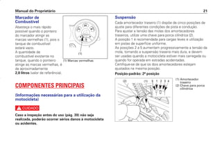 Manual do Proprietário 21
Marcador de
Combustível
Abasteça o mais rápido
possível quando o ponteiro
do marcador atingir as
marcas vermelhas (1), pois o
tanque de combustível
estará vazio.
A quantidade de
combustível existente no
tanque, quando o ponteiro
atinge as marcas vermelhas, é
de aproximadamente
2,0 litros (valor de referência).
COMPONENTES PRINCIPAIS
(Informações necessárias para a utilização da
motocicleta)
c
Caso a inspeção antes do uso (pág. 39) não seja
realizada, poderão ocorrer sérios danos à motocicleta
ou acidentes.
Suspensão
Cada amortecedor traseiro (1) dispõe de cinco posições de
ajuste para diferentes condições de pista e condução.
Para ajustar a tensão das molas dos amortecedores
traseiros, utilize uma chave para porca cilíndrica (2).
A posição 1 é recomendada para cargas leves e utilização
em pistas de superfície uniforme.
As posições 2 a 5 aumentam progressivamente a tensão da
mola, tornando a suspensão traseira mais dura, e devem
ser usadas quando a motocicleta estiver mais carregada ou
quando for operada em estradas acidentadas.
Certifique-se de que os dois amortecedores estejam
ajustados na mesma posição.
Posição-padrão: 2ª posição
(1) Marcas vermelhas
(1)
(1)
(2) 5 1 2 3 4
(1) Amortecedor
traseiro
(2) Chave para porca
cilíndrica
D2203-MAN-0319/KSE/2003/16ª 29.01.2003 08:57 Page 21
 