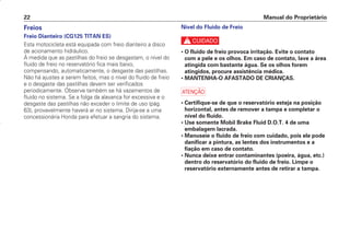 Nível do Fluido de Freio
c
• O fluido de freio provoca irritação. Evite o contato
com a pele e os olhos. Em caso de contato, lave a área
atingida com bastante água. Se os olhos forem
atingidos, procure assistência médica.
• MANTENHA-O AFASTADO DE CRIANÇAS.
a
• Certifique-se de que o reservatório esteja na posição
horizontal, antes de remover a tampa e completar o
nível do fluido.
• Use somente Mobil Brake Fluid D.O.T. 4 de uma
embalagem lacrada.
• Manuseie o fluido de freio com cuidado, pois ele pode
danificar a pintura, as lentes dos instrumentos e a
fiação em caso de contato.
• Nunca deixe entrar contaminantes (poeira, água, etc.)
dentro do reservatório do fluido de freio. Limpe o
reservatório externamente antes de retirar a tampa.
Manual do Proprietário
22
Freios
Freio Dianteiro (CG125 TITAN ES)
Esta motocicleta está equipada com freio dianteiro a disco
de acionamento hidráulico.
À medida que as pastilhas do freio se desgastam, o nível do
fluido de freio no reservatório fica mais baixo,
compensando, automaticamente, o desgaste das pastilhas.
Não há ajustes a serem feitos, mas o nível do fluido de freio
e o desgaste das pastilhas devem ser verificados
periodicamente. Observe também se há vazamentos de
fluido no sistema. Se a folga da alavanca for excessiva e o
desgaste das pastilhas não exceder o limite de uso (pág.
63), provavelmente haverá ar no sistema. Dirija-se a uma
concessionária Honda para efetuar a sangria do sistema.
D2203-MAN-0319/KSE/2003/16ª 29.01.2003 09:46 Page 22
 