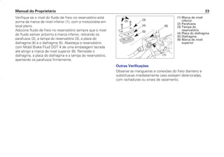 Manual do Proprietário 23
Outras Verificações
Observe as mangueiras e conexões do freio dianteiro e
substitua-as imediatamente caso estejam deterioradas,
com rachaduras ou sinais de vazamento.
Verifique se o nível do fluido de freio no reservatório está
acima da marca de nível inferior (1), com a motocicleta em
local plano.
Adicione fluido de freio no reservatório sempre que o nível
do fluido estiver próximo à marca inferior, retirando os
parafusos (2), a tampa do reservatório (3), a placa do
diafragma (4) e o diafragma (5). Abasteça o reservatório
com Mobil Brake Fluid DOT 4 de uma embalagem lacrada
até atingir a marca de nível superior (6). Reinstale o
diafragma, a placa do diafragma e a tampa do reservatório,
apertando os parafusos firmemente.
(1) Marca de nível
inferior
(2) Parafusos
(3) Tampa do
reservatório
(4) Placa do diafragma
(5) Diafragma
(6) Marca de nível
superior
(2) (3)
(4)
(5)
(6)
(1)
D2203-MAN-0319/KSE/2003/16ª 29.01.2003 08:57 Page 23
 
