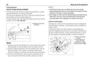 Freio Dianteiro
(CG125 TITAN KS/KSE/CARGO)
O sistema de freio afeta sua segurança pessoal e o ajuste
apropriado deverá ser sempre efetuado.
O curso que a alavanca do freio (1) percorre antes do início
da frenagem é denominado folga livre.
A folga medida na extremidade da alavanca do freio deverá
manter-se entre 10 – 20 mm.
Ajuste
1. Ajustes maiores são obtidos por meio da porca de ajuste
(2) localizada na extremidade inferior do cabo do freio.
2. Ajuste a folga da alavanca do freio dianteiro por meio da
porca de ajuste. Gire a porca no sentido horário para
diminuir a folga e no sentido anti-horário para aumentá-la.
3. Acione o freio dianteiro várias vezes e certifique-se de
que a roda gire livremente quando a alavanca é solta.
NOTA
• Certifique-se de que o entalhe da porca de ajuste
esteja assentado sobre a articulação do braço do freio
dianteiro (3) após o ajuste da folga.
• Se a folga correta não for obtida pelos procedimentos
descritos, procure uma concessionária Honda para
que seja feita uma inspeção no sistema de freio.
Outras Verificações
Verifique se o cabo do freio apresenta sinais de desgaste,
está dobrado ou partido, o que pode provocar quebras ou
travar o cabo.
Lubrifique o cabo com óleo de baixa viscosidade para
prevenir desgastes prematuros ou corrosão. Certifique-se
de que a vareta do freio, o braço de acionamento, a mola,
as articulações e fixações estejam em boas condições.
Manual do Proprietário
24
(1) Alavanca do freio
dianteiro
(1)
(A)
(B)
(3)
(2)
(2) Porca de ajuste
inferior
(3) Articulação do
braço do freio
(A)Diminui a folga
(B) Aumenta a folga
D2203-MAN-0319/KSE/2003/16ª 29.01.2003 08:57 Page 24
 