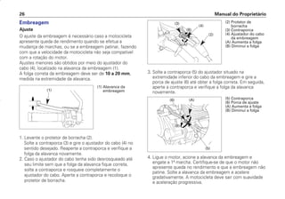 Manual do Proprietário
26
Embreagem
Ajuste
O ajuste da embreagem é necessário caso a motocicleta
apresente queda de rendimento quando se efetua a
mudança de marchas, ou se a embreagem patinar, fazendo
com que a velocidade da motocicleta não seja compatível
com a rotação do motor.
Ajustes menores são obtidos por meio do ajustador do
cabo (4), localizado na alavanca da embreagem (1).
A folga correta da embreagem deve ser de 10 a 20 mm,
medida na extremidade da alavanca.
1. Levante o protetor de borracha (2).
Solte a contraporca (3) e gire o ajustador do cabo (4) no
sentido desejado. Reaperte a contraporca e verifique a
folga da alavanca novamente.
2. Caso o ajustador do cabo tenha sido desrosqueado até
seu limite sem que a folga da alavanca fique correta,
solte a contraporca e rosqueie completamente o
ajustador do cabo. Aperte a contraporca e recoloque o
protetor de borracha.
3. Solte a contraporca (5) do ajustador situado na
extremidade inferior do cabo da embreagem e gire a
porca de ajuste (6) até obter a folga correta. Em seguida,
aperte a contraporca e verifique a folga da alavanca
novamente.
4. Ligue o motor, acione a alavanca da embreagem e
engate a 1ª marcha. Certifique-se de que o motor não
apresente queda no rendimento e que a embreagem não
patine. Solte a alavanca da embreagem e acelere
gradativamente. A motocicleta deve sair com suavidade
e aceleração progressiva.
(1) Alavanca da
embreagem
(1)
(2) Protetor de
borracha
(3) Contraporca
(4) Ajustador do cabo
da embreagem
(A) Aumenta a folga
(B) Diminui a folga
(3)
(4)
(2)
(A)
(B)
(5)
(B)
(A)
(6) (5) Contraporca
(6) Porca de ajuste
(A) Aumenta a folga
(B) Diminui a folga
D2203-MAN-0319/KSE/2003/16ª 29.01.2003 08:57 Page 26
 