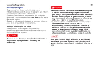 c
• O balanceamento correto das rodas é necessário para
a perfeita estabilidade e segurança da motocicleta.
Não remova nem modifique os contrapesos das rodas.
Em caso de necessidade de balanceamento, procure
uma concessionária Honda. É necessário balancear as
rodas após reparar ou substituir os pneus.
• A manutenção da tensão dos raios, a centragem e o
alinhamento das rodas são vitais para o
funcionamento seguro da motocicleta. Durante os
primeiros 1000 km, os raios afrouxam rapidamente
devido ao assentamento inicial das peças. Raios
excessivamente frouxos causarão instabilidade em
altas velocidades e possivelmente perda de controle.
a
Não tente remover pneus sem o uso de ferramentas
especiais e protetores dos aros; caso contrário, você
poderá danificar a superfície de vedação ou deformar o
aro.
Manual do Proprietário 31
Indicador de Desgaste
Os pneus originais de sua motocicleta apresentam
indicadores de desgaste da banda de rodagem, que indicam
quando os pneus devem ser substituídos.
Os indicadores tornam-se visíveis assim que o desgaste
ultrapassar o limite recomendado de 1,0 mm para os pneus
dianteiro e traseiro.
Quando os indicadores de desgaste se tornarem visíveis, o
pneu deve ser substituído imediatamente.
Reparo e Substituição dos Pneus
Para reparar ou substituir pneus, dirija-se a uma
concessionária Honda que dispõe de materiais e método
correto para efetuar o reparo.
c
O uso de pneus diferentes dos indicados pode afetar a
dirigibilidade e comprometer a segurança da
motocicleta.
D2203-MAN-0319/KSE/2003/16ª 29.01.2003 08:57 Page 31
 