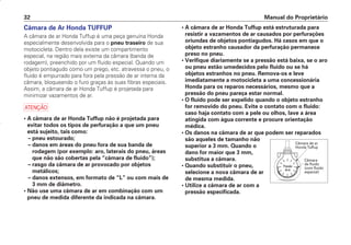 Manual do Proprietário
32
Câmara de Ar Honda TUFFUP
A câmara de ar Honda Tuffup é uma peça genuína Honda
especialmente desenvolvida para o pneu traseiro de sua
motocicleta. Dentro dela existe um compartimento
especial, na região mais externa da câmara (banda de
rodagem), preenchido por um fluido especial. Quando um
objeto pontiagudo como um prego, etc. atravessa o pneu, o
fluido é empurrado para fora pela pressão de ar interna da
câmara, bloqueando o furo graças às suas fibras especiais.
Assim, a câmara de ar Honda Tuffup é projetada para
minimizar vazamentos de ar.
a
• A câmara de ar Honda Tuffup não é projetada para
evitar todos os tipos de perfuração a que um pneu
está sujeito, tais como:
– pneu estourado;
– danos em áreas do pneu fora de sua banda de
rodagem (por exemplo: aro, laterais do pneu, áreas
que não são cobertas pela “câmara de fluido”);
– rasgo da câmara de ar provocado por objetos
metálicos;
– danos extensos, em formato de “L” ou com mais de
3 mm de diâmetro.
• Não use uma câmara de ar em combinação com um
pneu de medida diferente da indicada na câmara.
• A câmara de ar Honda Tuffup está estruturada para
resistir a vazamentos de ar causados por perfurações
oriundas de objetos pontiagudos. Há casos em que o
objeto estranho causador da perfuração permanece
preso no pneu.
• Verifique diariamente se a pressão está baixa, se o aro
ou pneu estão umedecidos pelo fluido ou se há
objetos estranhos no pneu. Remova-os e leve
imediatamente a motocicleta a uma concessionária
Honda para os reparos necessários, mesmo que a
pressão do pneu pareça estar normal.
• O fluido pode ser expelido quando o objeto estranho
for removido do pneu. Evite o contato com o fluido:
caso haja contato com a pele ou olhos, lave a área
atingida com água corrente e procure orientação
médica.
• Os danos na câmara de ar que podem ser reparados
são aqueles de tamanho não
superior a 3 mm. Quando o
dano for maior que 3 mm,
substitua a câmara.
• Quando substituir o pneu,
selecione a nova câmara de ar
de mesma medida.
• Utilize a câmara de ar com a
pressão especificada.
Câmara de ar
Honda Tuffup
Câmara
de fluido
(com fluido
especial)
Pressão
dear
D2203-MAN-0319/KSE/2003/16ª 29.01.2003 08:57 Page 32
 