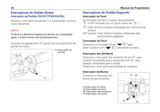 Interruptores do Guidão Direito
Interruptor de Partida (CG125 TITAN ES/KSE)
Quando o interruptor de partida (1) é pressionado, aciona o
motor de partida.
NOTA
O farol e a lanterna traseira só devem ser acionados
após o motor entrar em funcionamento.
Consulte as páginas 40 e 41 quanto aos procedimentos de
partida do motor.
Interruptores do Guidão Esquerdo
Interruptor do Farol
O interruptor do farol (1) possui duas posições:
e OFF (indicado por um ponto abaixo de ).
Farol, lanterna traseira e lâmpadas dos instrumentos
acesos.
OFF (ponto): Farol, lanterna traseira e lâmpadas dos
instrumentos apagados.
Comutador do Farol
Posicione o comutador (2) em para
obter luz alta ou em para obter luz baixa.
Interruptor das Sinaleiras
Posicione o interruptor das sinaleiras (3) em para
sinalizar conversões para a esquerda e em para
sinalizar conversões para a direita.
Pressione o interruptor para desligar as sinaleiras.
Interruptor da Buzina
Pressione o interruptor da
buzina (4) para acioná-la.
(1) Interruptor do farol
(2) Comutador do farol
(3) Interruptor das sinaleiras
(4) Interruptor da buzina
Manual do Proprietário
34
(1) Interruptor de
partida
(1)
(1) (2)
(3)
(4)
D2203-MAN-0319/KSE/2003/16ª 29.01.2003 08:57 Page 34
 