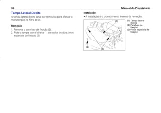 Manual do Proprietário
36
Tampa Lateral Direita
A tampa lateral direita deve ser removida para efetuar a
manutenção no filtro de ar.
Remoção
1. Remova o parafuso de fixação (2).
2. Puxe a tampa lateral direita (1) até soltar os dois pinos
especiais de fixação (3).
Instalação
• A instalação é o procedimento inverso da remoção.
(1) Tampa lateral
direita
(2) Parafuso de
fixação
(3) Pinos especiais de
fixação
(1)
(2)
(3)
D2203-MAN-0319/KSE/2003/16ª 29.01.2003 08:57 Page 36
 