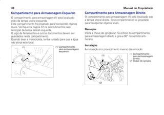Compartimento para Armazenagem Direito
O compartimento para armazenagem (1) está localizado sob
a tampa lateral direita. Este compartimento foi projetado
para transportar objetos leves.
Remoção
Insira a chave de ignição (2) no orifício do compartimento
para armazenagem direito e gire-a 90° no sentido anti-
horário.
Instalação
A instalação é o procedimento inverso da remoção.
Manual do Proprietário
38
Compartimento para Armazenagem Esquerdo
O compartimento para armazenagem (1) está localizado
atrás da tampa lateral esquerda.
Este compartimento foi projetado para transportar objetos
leves. Verifique na página 37 os procedimentos para
remoção da tampa lateral esquerda.
O jogo de ferramentas e outros documentos devem ser
guardados neste compartimento.
Quando lavar a motocicleta, tenha cuidado para que a água
não atinja este local.
(1)
(2)
(1) Compartimento
para armazenagem
direito
(2) Chave de ignição
(1) Compartimento
para armazenagem
esquerdo
(1)
D2203-MAN-0319/KSE/2003/16ª 29.01.2003 08:57 Page 38
 