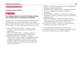 Manual do Proprietário 39
FUNCIONAMENTO
Inspeção Antes do Uso
c
Se a inspeção antes do uso não for efetuada, poderão
ocorrer sérios danos à motocicleta ou acidentes.
Inspecione sua motocicleta diariamente, antes de usá-la. A
verificação dos itens relacionados abaixo requer apenas
alguns minutos. Se algum ajuste ou serviço de manutenção
for necessário, consulte a seção apropriada neste manual.
1. NÍVEL DO ÓLEO DO MOTOR – verifique o nível e
complete, se necessário (pág. 29). Verifique se há
vazamentos.
2. NÍVEL DE COMBUSTÍVEL – abasteça o tanque, se
necessário (pág. 28). Verifique se há vazamentos.
3. FREIOS DIANTEIRO E TRASEIRO – verifique o
funcionamento e ajuste a folga, se necessário. Verifique
o desgaste das sapatas. Somente CG125 TITAN ES:
verifique o desgaste das pastilhas do freio dianteiro e
certifique-se de que não haja vazamentos de fluido
(pág. 22, 23, 63 e 64).
4. PNEUS – verifique a pressão dos pneus e o desgaste da
banda de rodagem (pág. 30 e 31).
5. CORRENTE DE TRANSMISSÃO – verifique as condições
de uso e a folga (pág. 58). Ajuste e lubrifique, se
necessário.
6. ACELERADOR – verifique o funcionamento, a posição
dos cabos e a folga da manopla em todas as posições do
guidão (pág. 57).
7. SISTEMA ELÉTRICO – verifique se o farol, lanterna
traseira, luz de freio, sinaleiras, lâmpadas do painel de
instrumentos e buzina funcionam corretamente.
8. CAVALETE LATERAL – verifique o funcionamento e o
desgaste do apoio de borracha (pág. 61).
Corrija qualquer anormalidade antes de conduzir a
motocicleta. Dirija-se a uma concessionária Honda sempre
que não for possível solucionar algum problema.
D2203-MAN-0319/KSE/2003/16ª 29.01.2003 08:57 Page 39
 