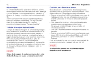 Cuidados para Amaciar o Motor
Os cuidados com o amaciamento, durante os primeiros
quilômetros de uso, prolongarão consideravelmente a vida
útil e aumentarão o desempenho de sua motocicleta.
– Durante os primeiros 1.000 km, conduza a motocicleta de
modo que o motor não seja solicitado excessivamente,
evitando ultrapassar os limites de velocidade para cada
marcha.
– Evite acelerações bruscas e utilize marchas adequadas
para evitar esforços desnecessários do motor.
– Não conduza a motocicleta por longos períodos em
velocidade constante.
– Evite que o motor funcione em rotações muito baixas ou
elevadas.
– Durante os primeiros 1.000 km, acione os freios de modo
suave. Além de aumentar sua durabilidade, você estará
garantindo sua eficiência no futuro. Evite freadas
violentas.
Estas recomendações não são somente para o período de
amaciamento do motor, mas para toda sua vida útil.
a
Se o motor for operado em rotações excessivas,
poderão ocorrer sérios danos.
Manual do Proprietário
42
Motor Afogado
Se o motor não funcionar após várias tentativas, poderá
estar afogado com excesso de combustível. Para desafogar
o motor, desligue o interruptor de ignição e mantenha a
alavanca do afogador na posição totalmente desacionado
(B).
Acelere completamente e acione o pedal de partida ou
interruptor de partida várias vezes. Em seguida, gire a
chave de ignição para a posição ON e repita o
procedimento de partida para “Temperatura Alta”.
Tubo de Drenagem do Carburador
A função do tubo de drenagem do carburador é proteger o
motor de eventuais excessos de combustível na cuba do
carburador, evitando que esse combustível flua para o
interior do cilindro. Ao estacionar a motocicleta, feche o
registro de combustível para evitar possíveis vazamentos.
Um eventual gotejamento (uma ou duas gotas de
combustível) pela saída do tubo de drenagem é
considerado normal, devido à evaporação e condensação
do combustível da cuba do carburador no interior do tubo
de drenagem, não constituindo risco para o piloto ou
motocicleta.
a
O tubo de drenagem do carburador nunca deve estar
obstruído. Isso pode causar sérios danos ao motor.
D2203-MAN-0319/KSE/2003/16ª 29.01.2003 08:57 Page 42
 