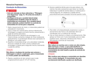 Manual do Proprietário 43
Condução da Motocicleta
c
• Leia com atenção os itens referentes a “Pilotagem
com Segurança” (pág. 6 a 10) antes de conduzir a
motocicleta.
• Certifique-se de que o cavalete lateral esteja
completamente recolhido antes de colocar a
motocicleta em movimento. Se o cavalete lateral
estiver abaixado, poderá interferir no controle da
motocicleta em curvas para a esquerda.
1. Após o aquecimento do motor, a motocicleta poderá ser
colocada em movimento.
2. Com o motor em marcha lenta, acione a alavanca da
embreagem e engate a primeira marcha, pressionando o
pedal de câmbio para baixo.
3. Solte lentamente a alavanca da embreagem e, ao
mesmo tempo, aumente a rotação do motor acelerando
gradualmente. A coordenação dessas duas operações irá
assegurar uma saída suave.
4. Quando a motocicleta atingir uma velocidade moderada,
diminua a rotação do motor, acione a alavanca da
embreagem e passe para a segunda marcha, levantando
o pedal de câmbio.
a
Não efetue a mudança de marchas sem acionar a
embreagem e reduzir a aceleração, pois a transmissão
e o motor podem ser danificados.
5. Repita a seqüência do item anterior para mudar
progressivamente para 3ª, 4ª e 5ª marchas.
6. Acione o pedal de câmbio para cima para colocar uma
marcha mais alta e pressione-o para reduzir as marchas.
Cada toque no pedal de câmbio efetua a mudança para a
marcha seguinte, em seqüência. O pedal retorna
automaticamente para a posição horizontal quando é solto.
7. Para obter uma desaceleração progressiva e suave, o
acionamento dos freios e do acelerador deve ser
coordenado com a mudança de marchas.
8. Use os freios dianteiro e traseiro simultaneamente. Não
aplique os freios com muita intensidade, pois as rodas
poderão travar, reduzindo a eficiência dos freios e
dificultando o controle da motocicleta.
c
Não reduza as marchas com o motor em alta rotação.
Além de forçar o motor, o que pode danificá-lo, a
desaceleração brusca pode provocar o travamento
momentâneo da roda traseira e perda de controle da
motocicleta.
a
Não conduza nem reboque a motocicleta em descidas
com o motor desligado. A transmissão não será
corretamente lubrificada e poderá ser danificada.
D2203-MAN-0319/KSE/2003/16ª 29.01.2003 08:57 Page 43
 