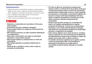 • O motor só deve ser acionado por pessoas que
tenham prática e conhecimento do produto. Evite que
crianças permaneçam sobre ou perto da motocicleta,
quando estiver estacionada ou com o motor aquecido.
• Ao estacionar a motocicleta, evite deixá-la debaixo de
árvores ou locais onde haja precipitação de frutas,
folhas ou detritos de pássaros e animais para evitar
danos à pintura e demais componentes da
motocicleta.
• Sempre que possível, proteja sua motocicleta da
chuva, em regiões metropolitanas ou regiões
próximas de indústrias. A chuva tem características
peculiares, como acidez elevada devido à poluição,
cujo efeito em componentes metálicos da motocicleta
favorece o surgimento de oxidação.
• Evite colocar objetos como capas de chuva, mochilas,
caixas e capacete em cima do tanque de combustível,
principalmente na tampa onde se localiza o respiro do
tanque, para evitar riscos e danos à pintura.
• O cavalete central foi projetado para suportar apenas
o peso da motocicleta. Não é recomendável a
permanência de pessoas ou cargas sobre a
motocicleta enquanto estiver apoiada no cavalete
central.
Manual do Proprietário 45
Estacionamento
1. Depois de parar a motocicleta, coloque a transmissão em
ponto morto, feche o registro de combustível (posição
OFF), desligue o interruptor de ignição e remova a chave.
2. Use o cavalete central para apoiar a motocicleta
enquanto estiver estacionada.
3. Trave a coluna de direção para evitar furtos (pág. 35).
c
• Estacione a motocicleta em local plano e firme para
evitar quedas.
• O local deve ser bem ventilado e abrigado.
• Evite acender fósforos ou isqueiros e fumar perto da
motocicleta.
• Não estacione próximo ou sobre materiais inflamáveis
ou combustíveis.
• Não cubra a motocicleta com capas ou proteções
enquanto o motor estiver quente.
• Não encoste objetos no escapamento ou motor da
motocicleta.
• Não aplique líquidos ou produtos inflamáveis no
motor.
• Antes de dar a partida no motor, retire a capa ou
proteção da motocicleta.
D2203-MAN-0319/KSE/2003/16ª 29.01.2003 08:57 Page 45
 