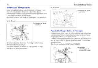 Identificação da Motocicleta
A identificação oficial de sua motocicleta é feita por meio
dos números de série do chassi e do motor. Esses
números devem ser usados também como referência para
a solicitação de peças de reposição.
Anote os números nos espaços abaixo para sua referência.
Nº do Chassi: ________________________________________
O número de série do chassi (1) está gravado no lado
direito da coluna de direção.
O número de série do motor (2) está gravado no lado
esquerdo da carcaça do motor.
Nº do Motor: _________________________________________
Placa de Identificação do Ano de Fabricação
Esta placa identifica o ano de fabricação de sua motocicleta
e está colada no lado direito do chassi, perto da coluna de
direção sob o tanque de combustível.
Tenha cuidado para não danificar a placa de identificação do
ano de fabricação (3). Nunca tente removê-la. Esta placa é
autodestrutiva.
(Conforme resolução CONTRAN Nº 024/98).
Manual do Proprietário
46
(2) Número de série
do motor
(2)
(1) Número de série
do chassi
(1)
(3) Placa de
identificação do
ano de fabricação
(3)
D2203-MAN-0319/KSE/2003/16ª 29.01.2003 08:57 Page 46
 